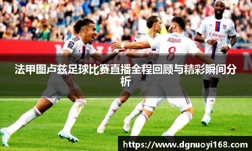 法甲图卢兹足球比赛直播全程回顾与精彩瞬间分析